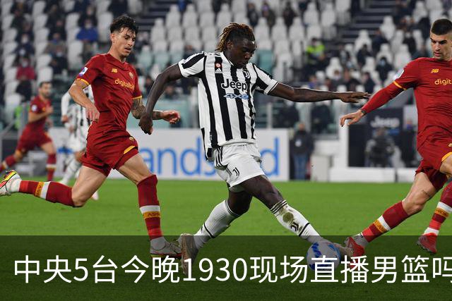 中央5台今晚1930现场直播男篮吗？中国男篮VS喀麦隆在哪看