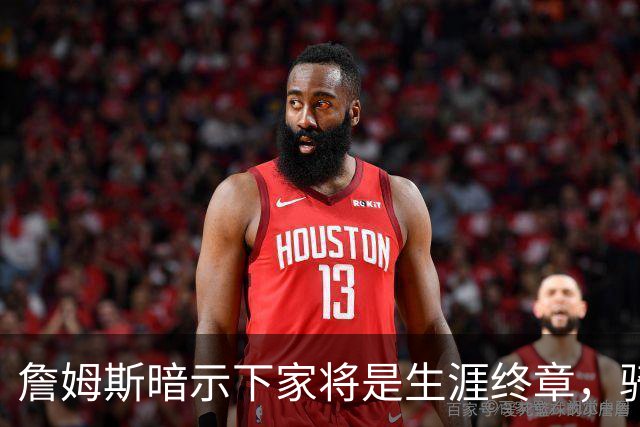 詹姆斯暗示下家将是生涯终章，骑士捕捉关键信号，暂缓续约哈登